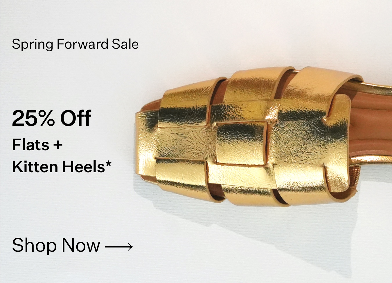 Spring Forward Sale 25% Off Flats & Kitten Heels* Shop Now.